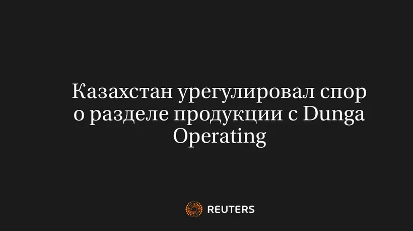 Казахстан Урегулировал Спор о Разделе Продукции с Dunga Operating